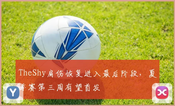 TheShy肩伤恢复进入最后阶段，夏季赛第三周有望首发